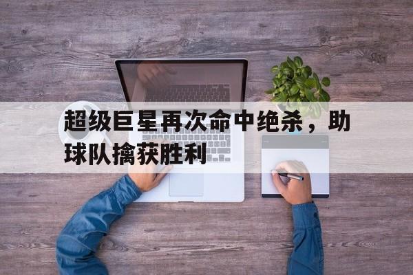 超级巨星再次命中绝杀，助球队擒获胜利(超级巨星啥意思)